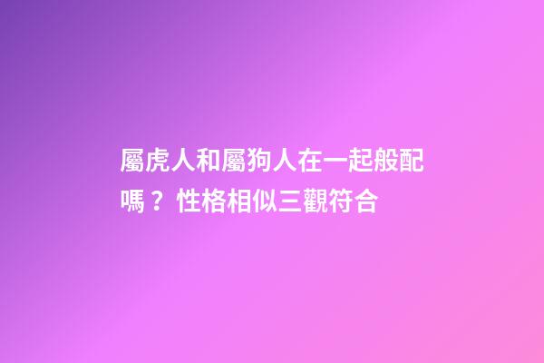 屬虎人和屬狗人在一起般配嗎？性格相似三觀符合
